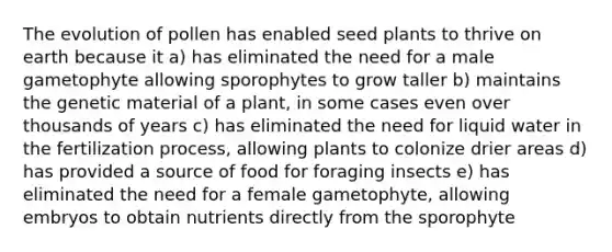 The evolution of pollen has enabled seed plants to thrive on earth because it a) has eliminated the need for a male gametophyte allowing sporophytes to grow taller b) maintains the genetic material of a plant, in some cases even over thousands of years c) has eliminated the need for liquid water in the fertilization process, allowing plants to colonize drier areas d) has provided a source of food for foraging insects e) has eliminated the need for a female gametophyte, allowing embryos to obtain nutrients directly from the sporophyte