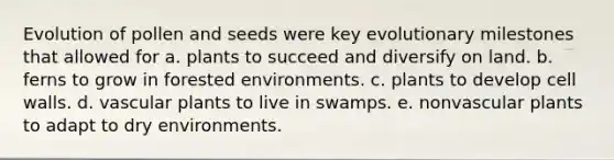 Evolution of pollen and seeds were key evolutionary milestones that allowed for a. plants to succeed and diversify on land. b. ferns to grow in forested environments. c. plants to develop cell walls. d. vascular plants to live in swamps. e. nonvascular plants to adapt to dry environments.