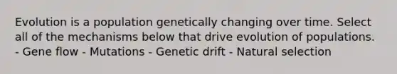 Evolution is a population genetically changing over time. Select all of the mechanisms below that drive evolution of populations. - Gene flow - Mutations - Genetic drift - Natural selection