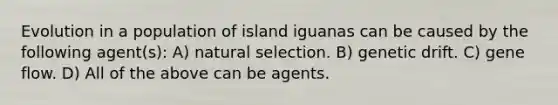 Evolution in a population of island iguanas can be caused by the following agent(s): A) natural selection. B) genetic drift. C) gene flow. D) All of the above can be agents.