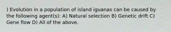 ) Evolution in a population of island iguanas can be caused by the following agent(s): A) Natural selection B) Genetic drift C) Gene flow D) All of the above.