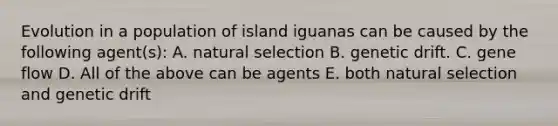 Evolution in a population of island iguanas can be caused by the following agent(s): A. natural selection B. genetic drift. C. gene flow D. All of the above can be agents E. both natural selection and genetic drift