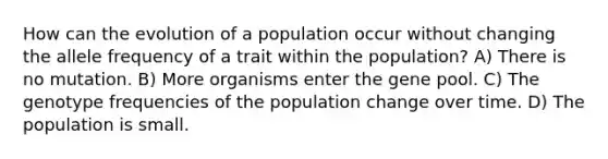 How can the evolution of a population occur without changing the allele frequency of a trait within the population? A) There is no mutation. B) More organisms enter the gene pool. C) The genotype frequencies of the population change over time. D) The population is small.