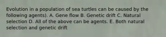 Evolution in a population of sea turtles can be caused by the following agents). A. Gene flow B. Genetic drift C. Natural selection D. All of the above can be agents. E. Both natural selection and genetic drift