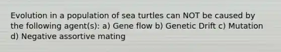 Evolution in a population of sea turtles can NOT be caused by the following agent(s): a) Gene flow b) Genetic Drift c) Mutation d) Negative assortive mating