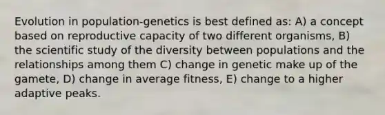 Evolution in population-genetics is best defined as: A) a concept based on reproductive capacity of two different organisms, B) the scientific study of the diversity between populations and the relationships among them C) change in genetic make up of the gamete, D) change in average fitness, E) change to a higher adaptive peaks.