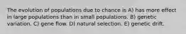 The evolution of populations due to chance is A) has more effect in large populations than in small populations. B) genetic variation. C) gene flow. D) natural selection. E) genetic drift.