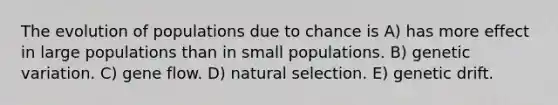 The evolution of populations due to chance is A) has more effect in large populations than in small populations. B) genetic variation. C) gene flow. D) natural selection. E) genetic drift.