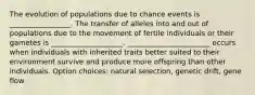 The evolution of populations due to chance events is _________________. The transfer of alleles into and out of populations due to the movement of fertile individuals or their gametes is ____________________. _______________________ occurs when individuals with inherited traits better suited to their environment survive and produce more offspring than other individuals. Option choices: natural selection, genetic drift, gene flow