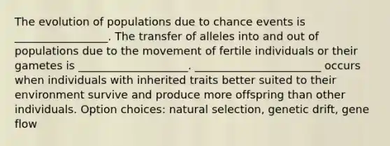 The evolution of populations due to chance events is _________________. The transfer of alleles into and out of populations due to the movement of fertile individuals or their gametes is ____________________. _______________________ occurs when individuals with inherited traits better suited to their environment survive and produce more offspring than other individuals. Option choices: natural selection, genetic drift, gene flow