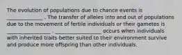 The evolution of populations due to chance events is ______________ . The transfer of alleles into and out of populations due to the movement of fertile individuals or their gametes is _________________ . __________________ occurs when individuals with inherited traits better suited to their environment survive and produce more offspring than other individuals.