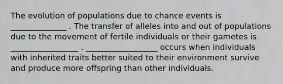 The evolution of populations due to chance events is ______________ . The transfer of alleles into and out of populations due to the movement of fertile individuals or their gametes is _________________ . __________________ occurs when individuals with inherited traits better suited to their environment survive and produce more offspring than other individuals.