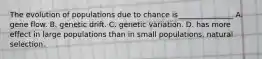 The evolution of populations due to chance is_______________ A. gene flow. B. genetic drift. C. genetic variation. D. has more effect in large populations than in small populations. natural selection.