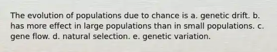 The evolution of populations due to chance is a. genetic drift. b. has more effect in large populations than in small populations. c. gene flow. d. natural selection. e. genetic variation.