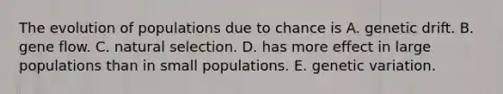 The evolution of populations due to chance is A. genetic drift. B. gene flow. C. natural selection. D. has more effect in large populations than in small populations. E. genetic variation.