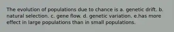 The evolution of populations due to chance is a. genetic drift. b. natural selection. c. gene flow. d. genetic variation. e.has more effect in large populations than in small populations.