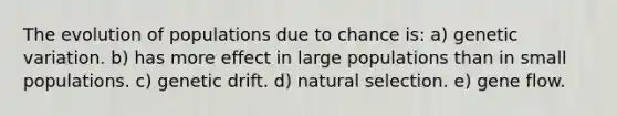 The evolution of populations due to chance is: a) genetic variation. b) has more effect in large populations than in small populations. c) genetic drift. d) natural selection. e) gene flow.