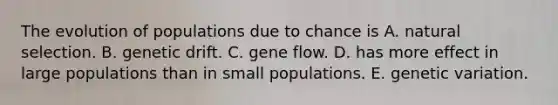 The evolution of populations due to chance is A. natural selection. B. genetic drift. C. gene flow. D. has more effect in large populations than in small populations. E. genetic variation.