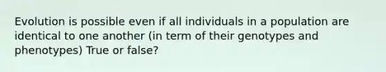 Evolution is possible even if all individuals in a population are identical to one another (in term of their genotypes and phenotypes) True or false?