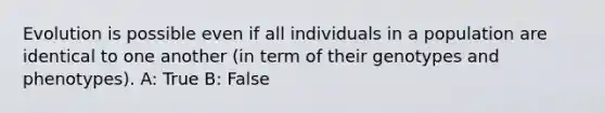 Evolution is possible even if all individuals in a population are identical to one another (in term of their genotypes and phenotypes). A: True B: False