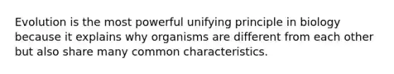 Evolution is the most powerful unifying principle in biology because it explains why organisms are different from each other but also share many common characteristics.