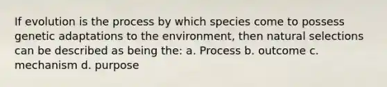 If evolution is the process by which species come to possess genetic adaptations to the environment, then natural selections can be described as being the: a. Process b. outcome c. mechanism d. purpose