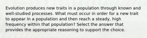 Evolution produces new traits in a population through known and well-studied processes. What must occur in order for a new trait to appear in a population and then reach a steady, high frequency within that population? Select the answer that provides the appropriate reasoning to support the choice.