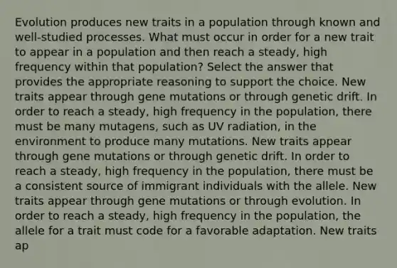 Evolution produces new traits in a population through known and well-studied processes. What must occur in order for a new trait to appear in a population and then reach a steady, high frequency within that population? Select the answer that provides the appropriate reasoning to support the choice. New traits appear through gene mutations or through genetic drift. In order to reach a steady, high frequency in the population, there must be many mutagens, such as UV radiation, in the environment to produce many mutations. New traits appear through gene mutations or through genetic drift. In order to reach a steady, high frequency in the population, there must be a consistent source of immigrant individuals with the allele. New traits appear through gene mutations or through evolution. In order to reach a steady, high frequency in the population, the allele for a trait must code for a favorable adaptation. New traits ap