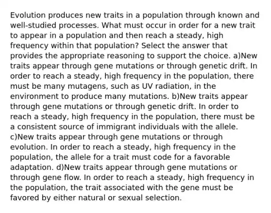 Evolution produces new traits in a population through known and well-studied processes. What must occur in order for a new trait to appear in a population and then reach a steady, high frequency within that population? Select the answer that provides the appropriate reasoning to support the choice. a)New traits appear through gene mutations or through genetic drift. In order to reach a steady, high frequency in the population, there must be many mutagens, such as UV radiation, in the environment to produce many mutations. b)New traits appear through gene mutations or through genetic drift. In order to reach a steady, high frequency in the population, there must be a consistent source of immigrant individuals with the allele. c)New traits appear through gene mutations or through evolution. In order to reach a steady, high frequency in the population, the allele for a trait must code for a favorable adaptation. d)New traits appear through gene mutations or through gene flow. In order to reach a steady, high frequency in the population, the trait associated with the gene must be favored by either natural or sexual selection.