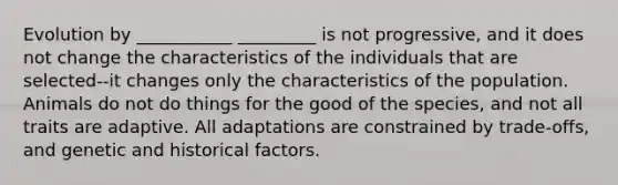 Evolution by ___________ _________ is not progressive, and it does not change the characteristics of the individuals that are selected--it changes only the characteristics of the population. Animals do not do things for the good of the species, and not all traits are adaptive. All adaptations are constrained by trade-offs, and genetic and historical factors.