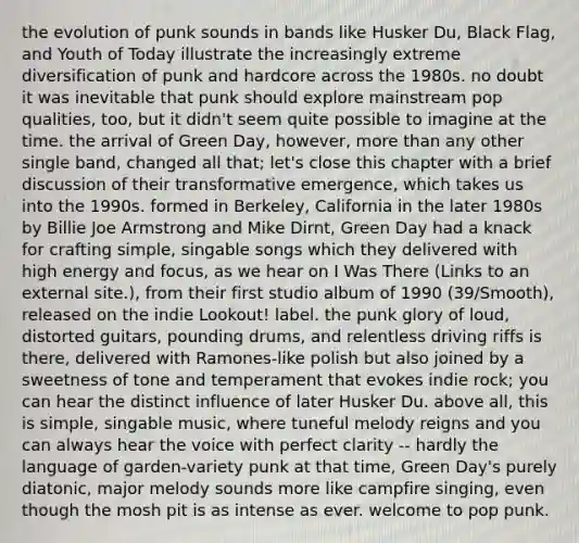 the evolution of punk sounds in bands like Husker Du, Black Flag, and Youth of Today illustrate the increasingly extreme diversification of punk and hardcore across the 1980s. no doubt it was inevitable that punk should explore mainstream pop qualities, too, but it didn't seem quite possible to imagine at the time. the arrival of Green Day, however, more than any other single band, changed all that; let's close this chapter with a brief discussion of their transformative emergence, which takes us into the 1990s. formed in Berkeley, California in the later 1980s by Billie Joe Armstrong and Mike Dirnt, Green Day had a knack for crafting simple, singable songs which they delivered with high energy and focus, as we hear on I Was There (Links to an external site.), from their first studio album of 1990 (39/Smooth), released on the indie Lookout! label. the punk glory of loud, distorted guitars, pounding drums, and relentless driving riffs is there, delivered with Ramones-like polish but also joined by a sweetness of tone and temperament that evokes indie rock; you can hear the distinct influence of later Husker Du. above all, this is simple, singable music, where tuneful melody reigns and you can always hear the voice with perfect clarity -- hardly the language of garden-variety punk at that time, Green Day's purely diatonic, major melody sounds more like campfire singing, even though the mosh pit is as intense as ever. welcome to pop punk.