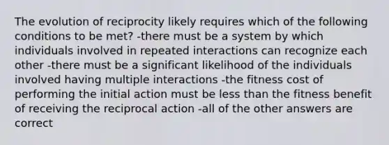 The evolution of reciprocity likely requires which of the following conditions to be met? -there must be a system by which individuals involved in repeated interactions can recognize each other -there must be a significant likelihood of the individuals involved having multiple interactions -the fitness cost of performing the initial action must be less than the fitness benefit of receiving the reciprocal action -all of the other answers are correct