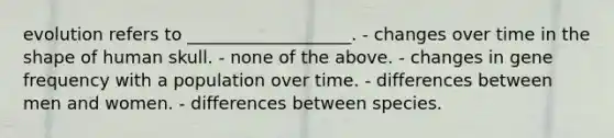 evolution refers to ___________________. - changes over time in the shape of human skull. - none of the above. - changes in gene frequency with a population over time. - differences between men and women. - differences between species.