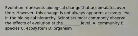 Evolution represents biological change that accumulates over time. However, this change is not always apparent at every level in the biological hierarchy. Scientists most commonly observe the effects of evolution at the ________ level. A. community B. species C. ecosystem D. organism