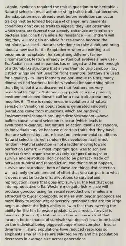 - Again, evolution required the trait in question to be heritable - Natural selection must act on existing traits; trait that becomes the adaptation must already exist before evolution can occur; trait cannot be formed because of change; environmental conditions don't cause traits to appear, they just determine which traits are favored that already exist; use antibiotics on bacteria and none have allele for resistance = all of them will die; they will not gain an allele for resistance because the antibiotic was used - Natural selection can take a trait and bring about a new use for it - Exaptation = when an existing trait becomes an adaptation for something different (a new circumstance); feature already existed but evolved a new use - Ex. Radial sesamoid in pandas has enlarged and formed enough of a thumb-like structure that allows them to grip bamboo - Ex. Ostrich wings are not used for flight anymore, but they are used for signaling - Ex. Bird feathers are not unique to birds; many dinosaurs had feathers; feathers evolved for something other than flight, but it was discovered that feathers are very beneficial for flight - Mutations may produce a new product; environmental need doesn't call for a new trait appear, only modifies it - There is randomness in evolution and natural selection - Variation in populations is generated randomly (variations come from mutations, which are random) - Environmental changes are unpredictable/random - Above bullets cause natural selection to occur (which leads to evolutionary change), but natural selection itself is not random, as individuals survive because of certain traits that they have that are selected by nature based on environmental conditions - Natural selection is not random thus evolution itself is not random - Natural selection is not a ladder moving toward perfection Lemark = most important goal was to achieve "perfect form"; organisms must only be "good enough" to survive and reproduce; don't need to be perfect - Trade off between survival and reproduction; two things must happen, survive and reproduce; both of these are things that selection will act; only certain amount of effort that you can put into what it does; must be trade offs; allocations to survival and reproduction; more that goes into survival, the less that goes into reproduction; o Ex. Western mosquito fish = male will produce gonopod using for sexual reproduction; females are attracted to bigger gonopods, so males with bigger gonopods are more likely to reproduce; conversely, gonopods that are too large begin to hinder the fish's ability to swim fast thus lowering the ability for the fish to evade predators; as a result, survival is hindered (trade off) - Natural selection = chooses trait that incurs a better chance of survival; trait doesn't have to be based on the individual being bigger/stronger/more complex - Insular dwarfism = island populations have reduced resources so elephants smaller in size are selected by NS and the population decreases in average size across generations