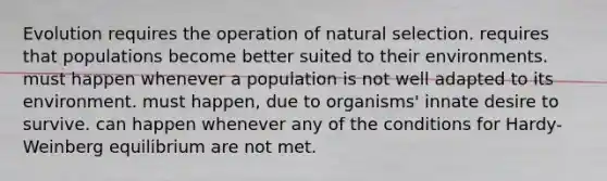 Evolution requires the operation of natural selection. requires that populations become better suited to their environments. must happen whenever a population is not well adapted to its environment. must happen, due to organisms' innate desire to survive. can happen whenever any of the conditions for Hardy-Weinberg equilibrium are not met.