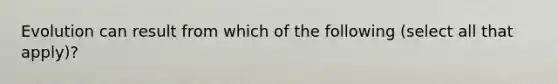 Evolution can result from which of the following (select all that apply)?