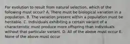 For evolution to result from natural selection, which of the following must occur? A. There must be biological variation in a population. B. The variation present within a population must be heritable. C. Individuals exhibiting a certain variant of a characteristic must produce more offspring than individuals without that particular variant. D. All of the above must occur E. None of the above must occur