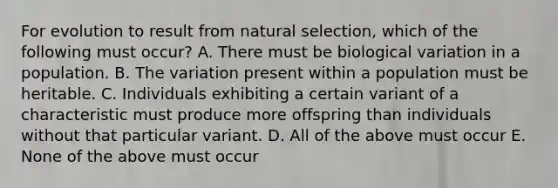 For evolution to result from natural selection, which of the following must occur? A. There must be biological variation in a population. B. The variation present within a population must be heritable. C. Individuals exhibiting a certain variant of a characteristic must produce more offspring than individuals without that particular variant. D. All of the above must occur E. None of the above must occur