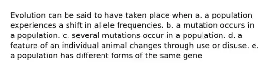 Evolution can be said to have taken place when a. a population experiences a shift in allele frequencies. b. a mutation occurs in a population. c. several mutations occur in a population. d. a feature of an individual animal changes through use or disuse. e. a population has different forms of the same gene