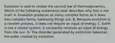 Evolution is said to violate the second law of thermodynamics. Which of the following statements best describes why this is not true? A. Evolution produces as many complex forms as it does less complex forms, balancing things out. B. Because evolution is a random process, it does not require an input of energy. C. Earth is not a closed system; it constantly receives an input of energy from the sun. D. The disorder generated by extinction balances the order created by evolution.