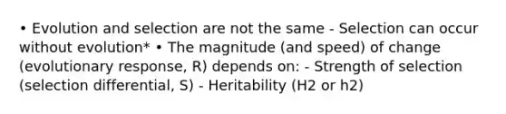 • Evolution and selection are not the same - Selection can occur without evolution* • The magnitude (and speed) of change (evolutionary response, R) depends on: - Strength of selection (selection differential, S) - Heritability (H2 or h2)