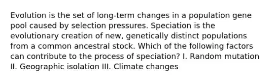 Evolution is the set of long-term changes in a population gene pool caused by selection pressures. Speciation is the evolutionary creation of new, genetically distinct populations from a common ancestral stock. Which of the following factors can contribute to the process of speciation? I. Random mutation II. Geographic isolation III. Climate changes