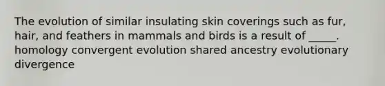 The evolution of similar insulating skin coverings such as fur, hair, and feathers in mammals and birds is a result of _____. homology convergent evolution shared ancestry evolutionary divergence