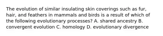 The evolution of similar insulating skin coverings such as fur, hair, and feathers in mammals and birds is a result of which of the following evolutionary processes? A. shared ancestry B. convergent evolution C. homology D. evolutionary divergence