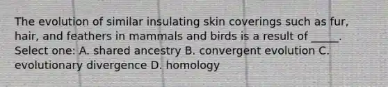 The evolution of similar insulating skin coverings such as fur, hair, and feathers in mammals and birds is a result of _____. Select one: A. shared ancestry B. convergent evolution C. evolutionary divergence D. homology