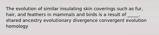 The evolution of similar insulating skin coverings such as fur, hair, and feathers in mammals and birds is a result of _____. shared ancestry evolutionary divergence convergent evolution homology