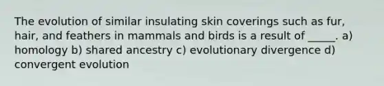 The evolution of similar insulating skin coverings such as fur, hair, and feathers in mammals and birds is a result of _____. a) homology b) shared ancestry c) evolutionary divergence d) convergent evolution