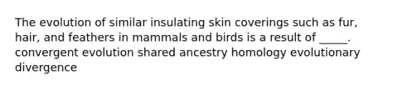 The evolution of similar insulating skin coverings such as fur, hair, and feathers in mammals and birds is a result of _____. convergent evolution shared ancestry homology evolutionary divergence