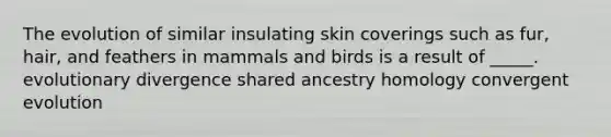 The evolution of similar insulating skin coverings such as fur, hair, and feathers in mammals and birds is a result of _____. evolutionary divergence shared ancestry homology convergent evolution